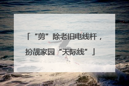 “剪”除老旧电线杆，扮靓家园“天际线”